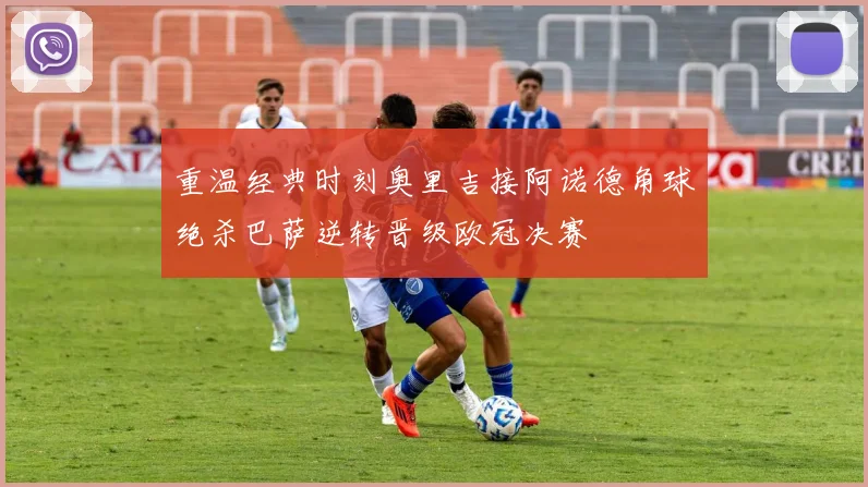 重温经典时刻奥里吉接阿诺德角球绝杀巴萨逆转晋级欧冠决赛